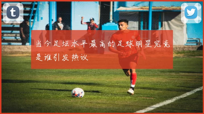 当今足坛水平最高的足球明星究竟是谁引发热议