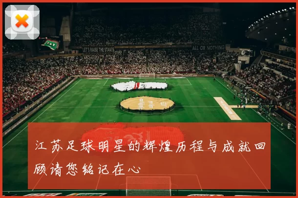 江苏足球明星的辉煌历程与成就回顾请您铭记在心