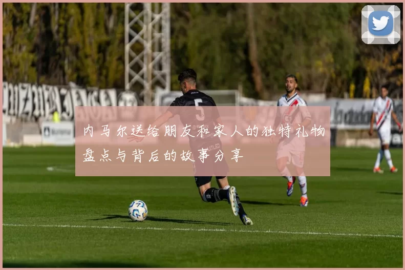 内马尔送给朋友和家人的独特礼物盘点与背后的故事分享
