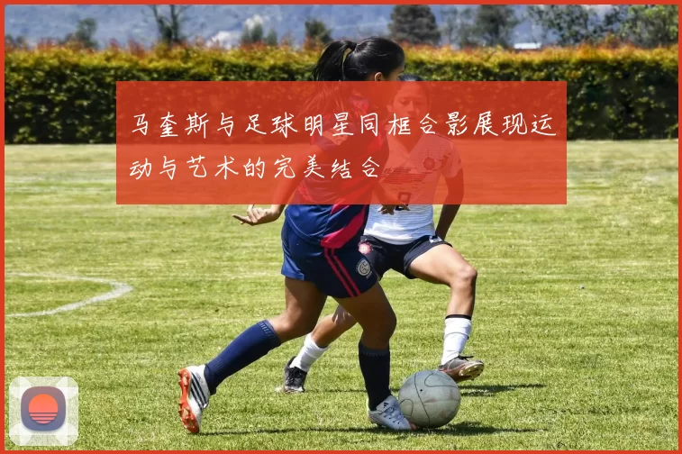 马奎斯与足球明星同框合影展现运动与艺术的完美结合