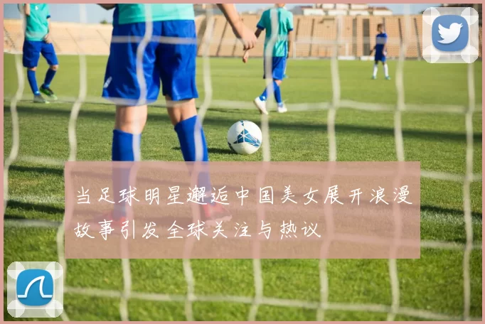 当足球明星邂逅中国美女展开浪漫故事引发全球关注与热议