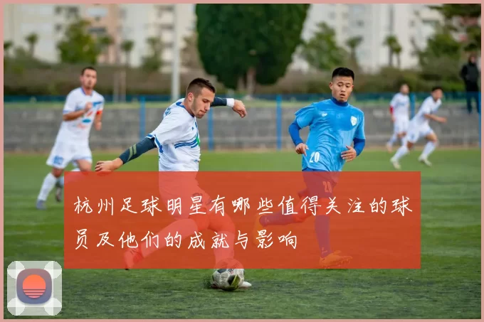 杭州足球明星有哪些值得关注的球员及他们的成就与影响