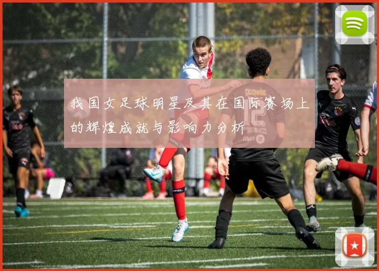 我国女足球明星及其在国际赛场上的辉煌成就与影响力分析