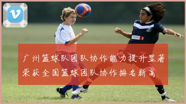广州篮球队团队协作能力提升显著荣获全国篮球团队协作排名新高