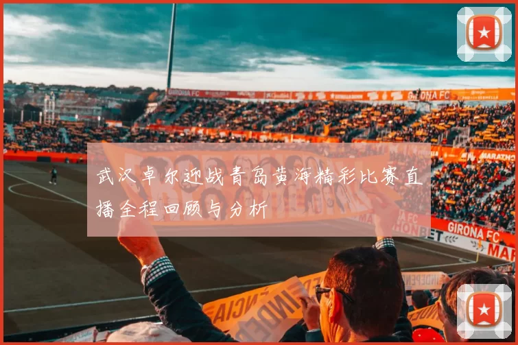 武汉卓尔迎战青岛黄海精彩比赛直播全程回顾与分析