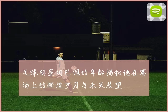 足球明星姆巴佩的年龄揭秘他在赛场上的辉煌岁月与未来展望