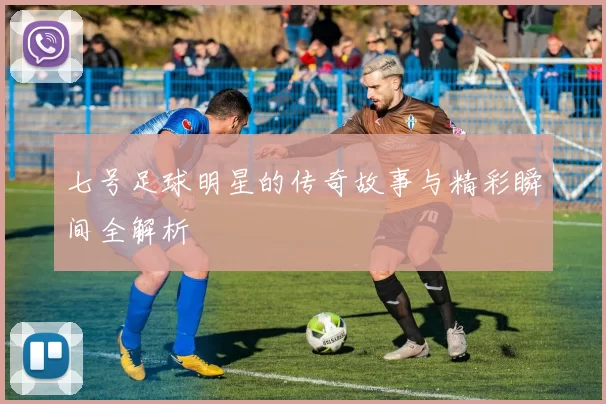 七号足球明星的传奇故事与精彩瞬间全解析
