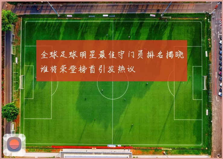 全球足球明星最佳守门员排名揭晓谁将荣登榜首引发热议