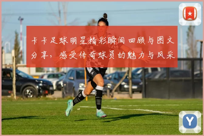 卡卡足球明星精彩瞬间回顾与图文分享，感受传奇球员的魅力与风采