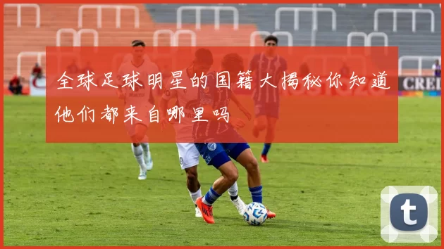 全球足球明星的国籍大揭秘你知道他们都来自哪里吗