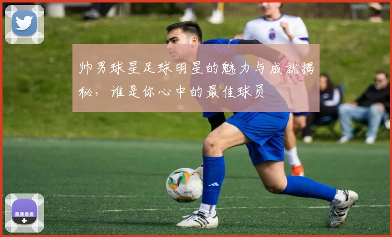 帅男球星足球明星的魅力与成就揭秘，谁是你心中的最佳球员