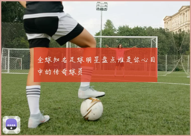 全球知名足球明星盘点谁是你心目中的传奇球员