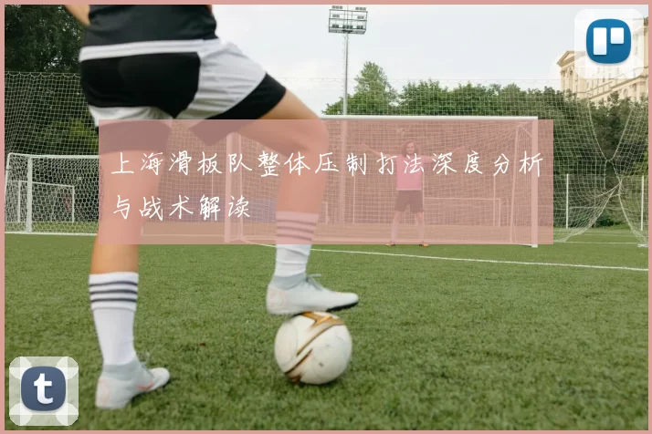 上海滑板队整体压制打法深度分析与战术解读