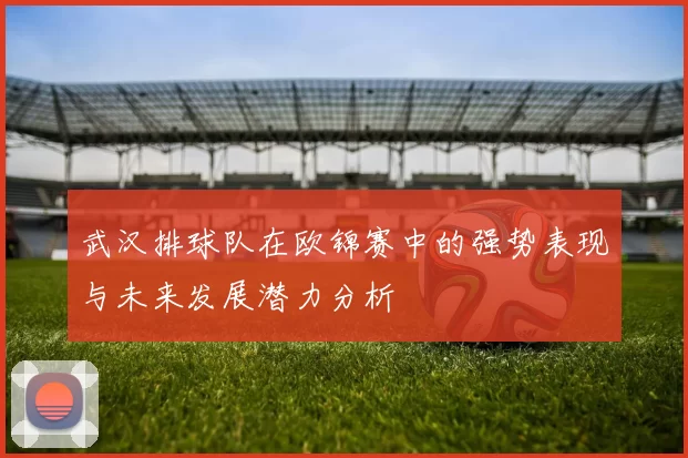 武汉排球队在欧锦赛中的强势表现与未来发展潜力分析