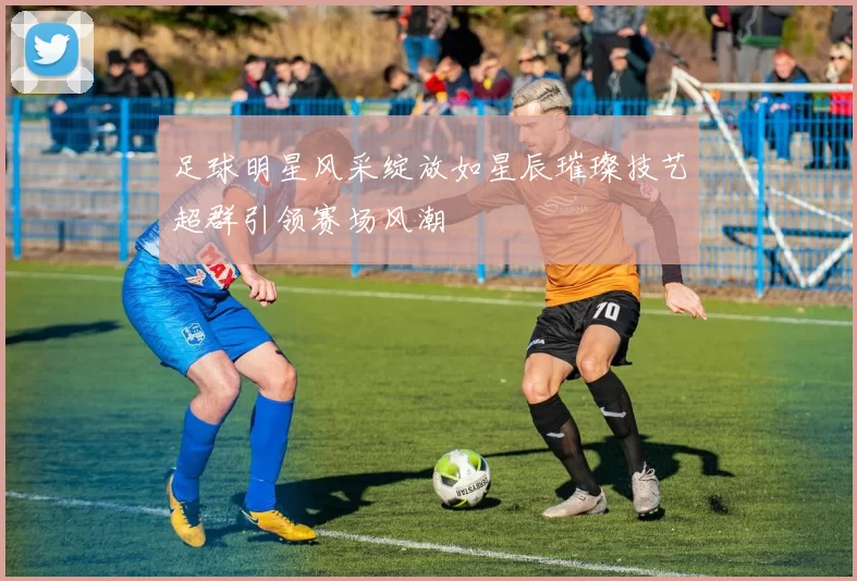 足球明星风采绽放如星辰璀璨技艺超群引领赛场风潮