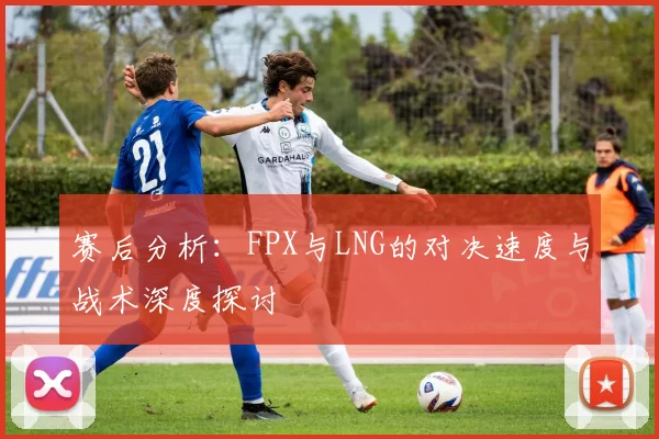 赛后分析：FPX与LNG的对决速度与战术深度探讨