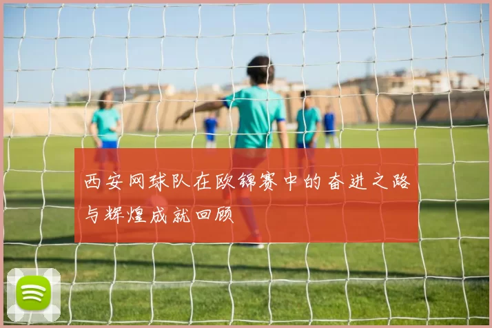 西安网球队在欧锦赛中的奋进之路与辉煌成就回顾