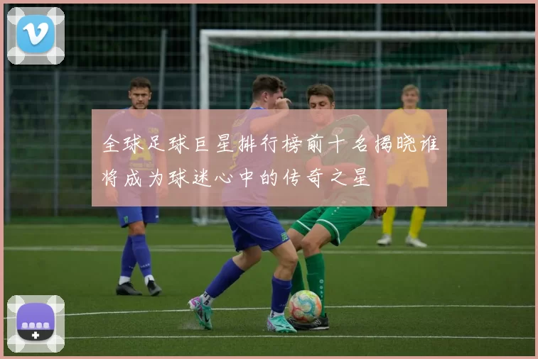 全球足球巨星排行榜前十名揭晓谁将成为球迷心中的传奇之星