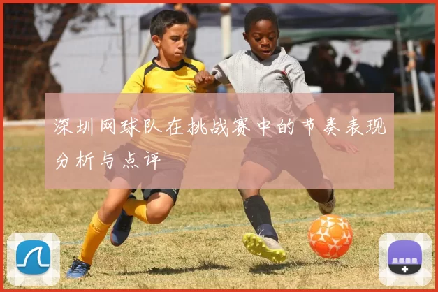 深圳网球队在挑战赛中的节奏表现分析与点评