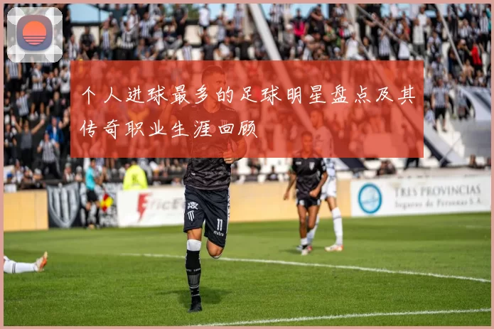 个人进球最多的足球明星盘点及其传奇职业生涯回顾