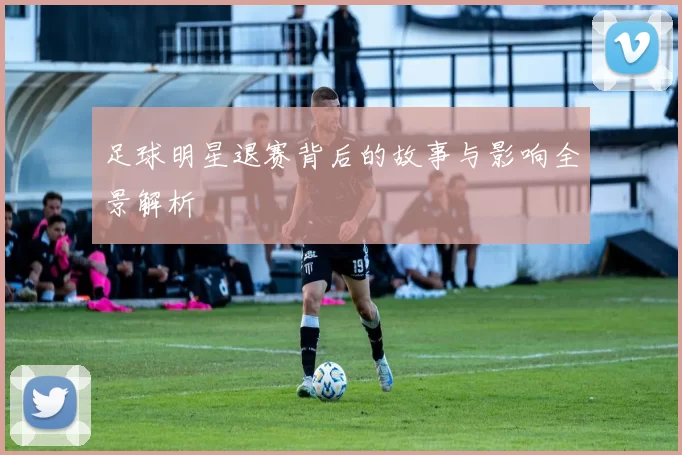 足球明星退赛背后的故事与影响全景解析