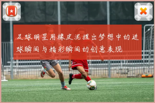 足球明星用橡皮泥捏出梦想中的进球瞬间与精彩瞬间的创意表现
