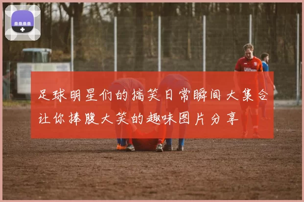 足球明星们的搞笑日常瞬间大集合让你捧腹大笑的趣味图片分享