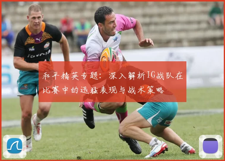 和平精英专题：深入解析IG战队在比赛中的迅猛表现与战术策略