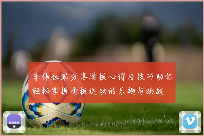 李伟独家分享滑板心得与技巧助你轻松掌握滑板运动的乐趣与挑战