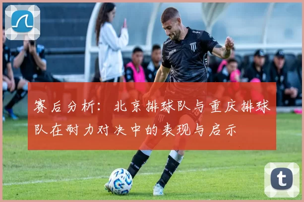 赛后分析：北京排球队与重庆排球队在耐力对决中的表现与启示
