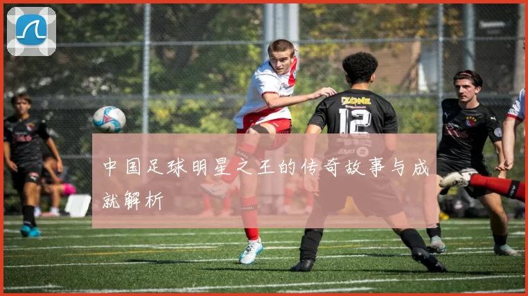 中国足球明星之王的传奇故事与成就解析