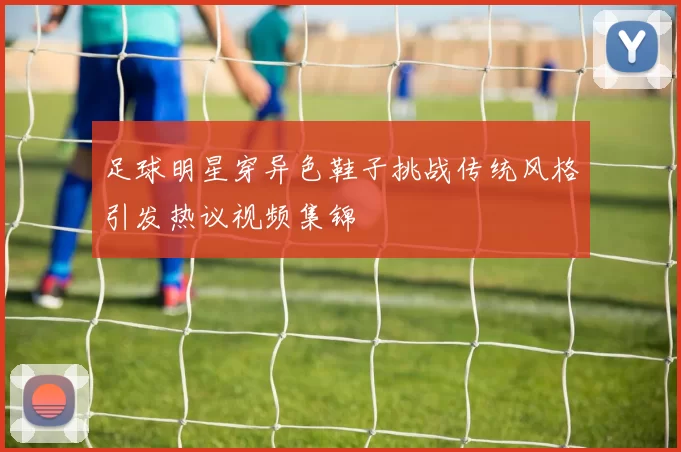 足球明星穿异色鞋子挑战传统风格引发热议视频集锦