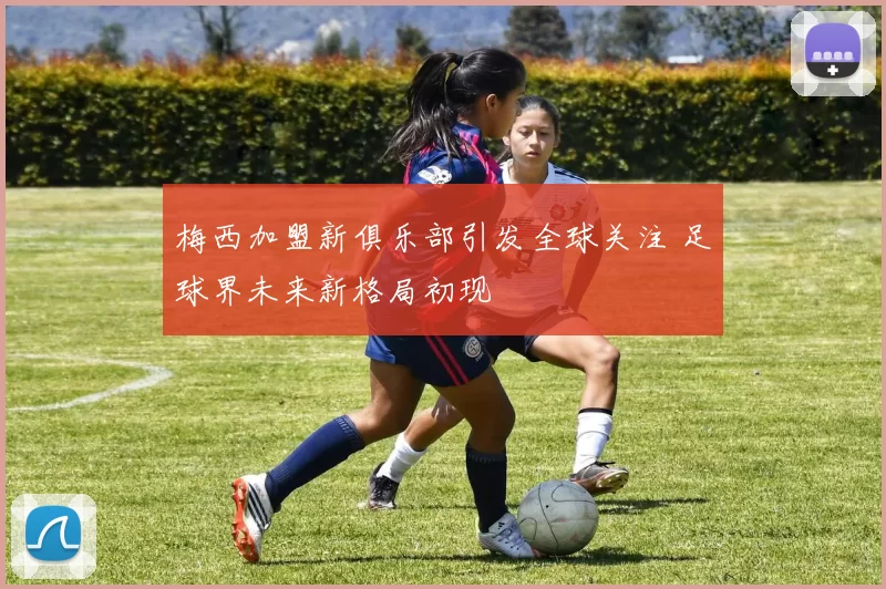 梅西加盟新俱乐部引发全球关注 足球界未来新格局初现