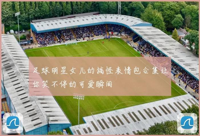 足球明星女儿的搞怪表情包合集让你笑不停的可爱瞬间