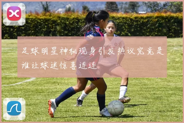 足球明星神秘现身引发热议究竟是谁让球迷惊喜连连