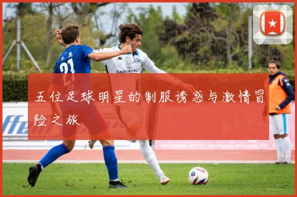 五位足球明星的制服诱惑与激情冒险之旅