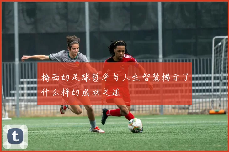 梅西的足球哲学与人生智慧揭示了什么样的成功之道