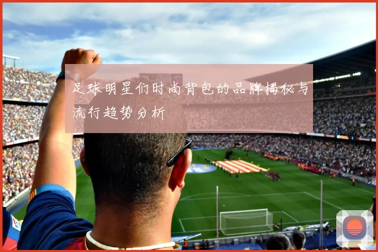 足球明星们时尚背包的品牌揭秘与流行趋势分析
