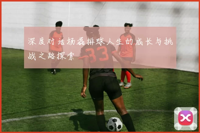 深度对话杨磊排球人生的成长与挑战之路探索