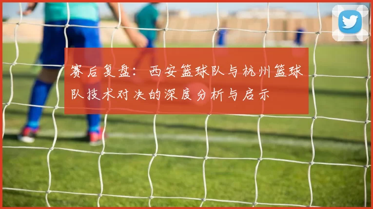 赛后复盘：西安篮球队与杭州篮球队技术对决的深度分析与启示