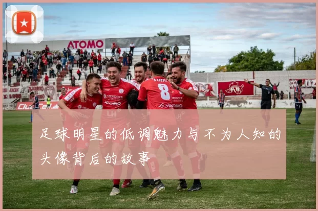 足球明星的低调魅力与不为人知的头像背后的故事