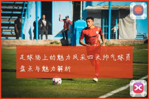 足球场上的魅力风采四大帅气球员盘点与魅力解析