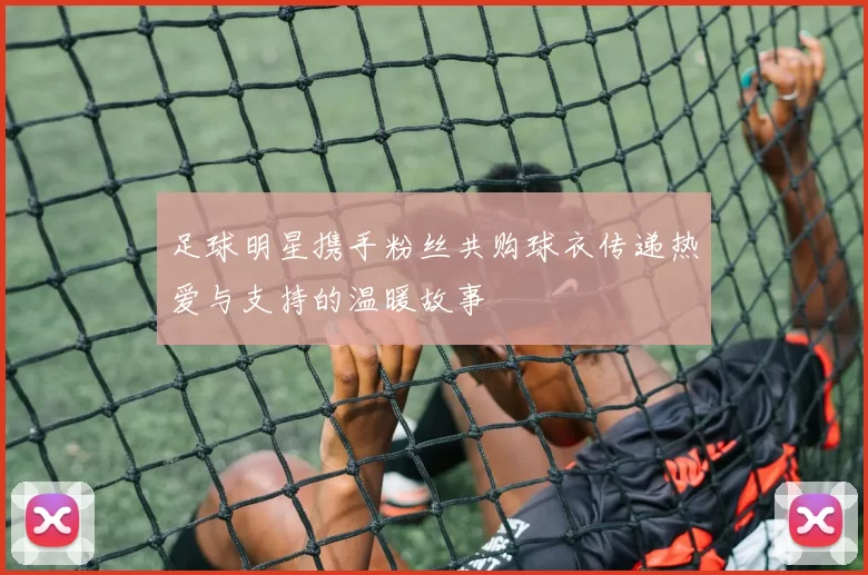 足球明星携手粉丝共购球衣传递热爱与支持的温暖故事