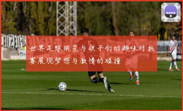 世界足球明星与孩子们的趣味对抗赛展现梦想与激情的碰撞