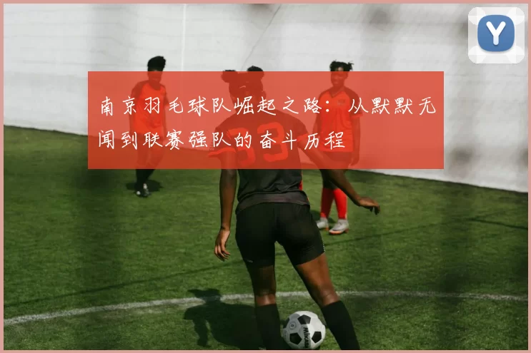 南京羽毛球队崛起之路：从默默无闻到联赛强队的奋斗历程