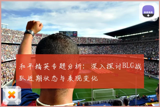 和平精英专题分析：深入探讨BLG战队近期状态与表现变化