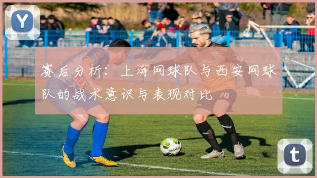 赛后分析：上海网球队与西安网球队的战术意识与表现对比