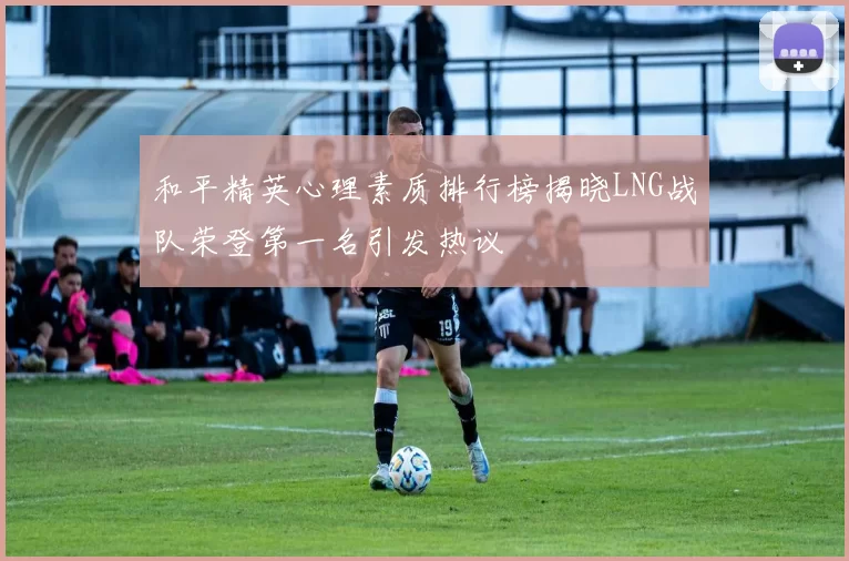 和平精英心理素质排行榜揭晓LNG战队荣登第一名引发热议