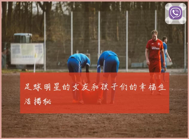 足球明星的女友和孩子们的幸福生活揭秘