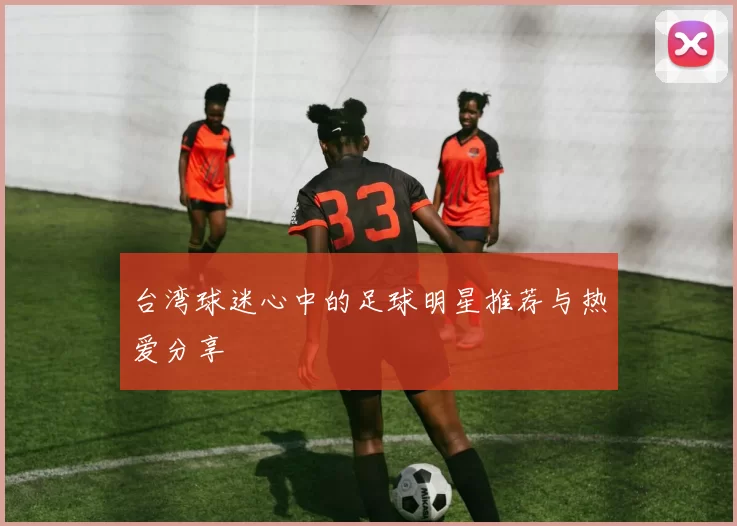 台湾球迷心中的足球明星推荐与热爱分享